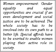مربع نص: Women empowerment: Gender equality and equal opportunities are crucial if an even development and social justice are to be achieved. The whole society has to be involved into its own path to a better life. Special affords have to be exerted to enable women playing their active role in society.