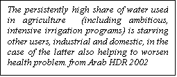 مربع نص: The persistently high share of water used in agriculture  (including ambitious, intensive irrigation programs) is starving other users, industrial and domestic, in the case of the latter also helping to worsen health problem. from Arab HDR 2002

